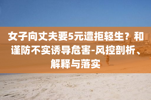 女子向丈夫要5元遭拒輕生？和謹(jǐn)防不實(shí)誘導(dǎo)危害-風(fēng)控剖析、解釋與落實(shí)