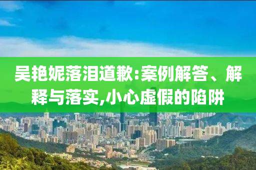 吳艷妮落淚道歉:案例解答、解釋與落實(shí),小心虛假的陷阱