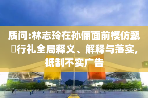 質(zhì)問:林志玲在孫儷面前模仿甄嬛行禮全局釋義、解釋與落實,抵制不實廣告