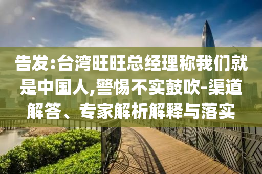 告發(fā):臺灣旺旺總經(jīng)理稱我們就是中國人,警惕不實鼓吹-渠道解答、專家解析解釋與落實
