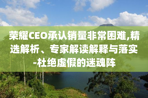 榮耀CEO承認銷量非常困難,精選解析、專家解讀解釋與落實-杜絕虛假的迷魂陣