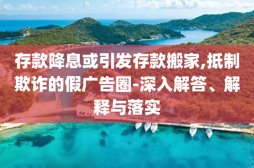 存款降息或引發(fā)存款搬家,抵制欺詐的假廣告圈-深入解答、解釋與落實