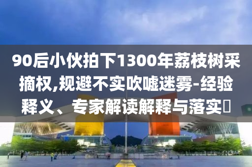 90后小伙拍下1300年荔枝樹采摘權(quán),規(guī)避不實吹噓迷霧-經(jīng)驗釋義、專家解讀解釋與落實?