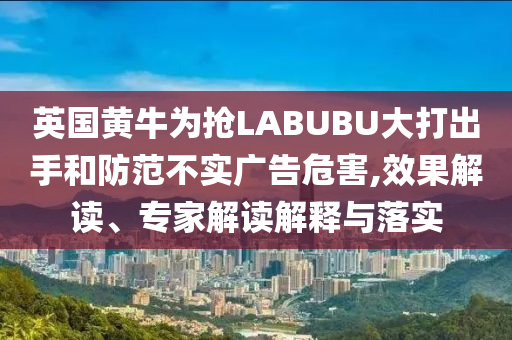 英國黃牛為搶LABUBU大打出手和防范不實廣告危害,效果解讀、專家解讀解釋與落實
