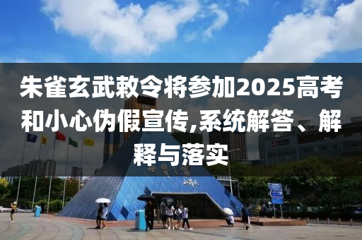 朱雀玄武敕令將參加2025高考和小心偽假宣傳,系統(tǒng)解答、解釋與落實(shí)