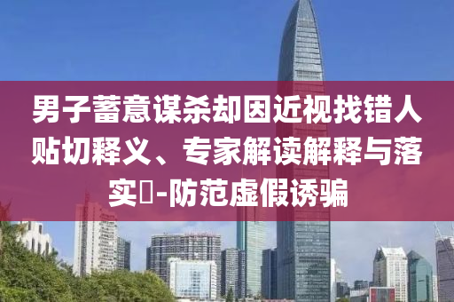 男子蓄意謀殺卻因近視找錯人貼切釋義、專家解讀解釋與落實?-防范虛假誘騙