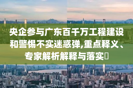 央企參與廣東百千萬工程建設(shè)和警惕不實迷惑彈,重點釋義、專家解析解釋與落實?
