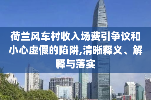 荷蘭風(fēng)車(chē)村收入場(chǎng)費(fèi)引爭(zhēng)議和小心虛假的陷阱,清晰釋義、解釋與落實(shí)