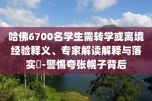 哈佛6700名學(xué)生需轉(zhuǎn)學(xué)或離境經(jīng)驗(yàn)釋義、專(zhuān)家解讀解釋與落實(shí)?-警惕夸張幌子背后