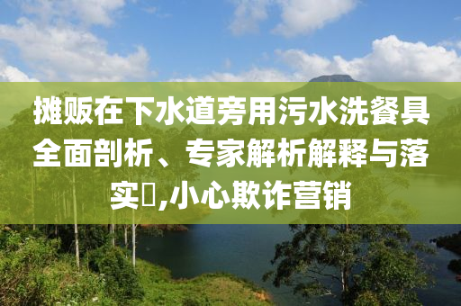 攤販在下水道旁用污水洗餐具全面剖析、專(zhuān)家解析解釋與落實(shí)?,小心欺詐營(yíng)銷(xiāo)