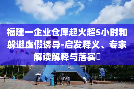 福建一企業(yè)倉(cāng)庫(kù)起火超5小時(shí)和躲避虛假誘導(dǎo)-啟發(fā)釋義、專(zhuān)家解讀解釋與落實(shí)?