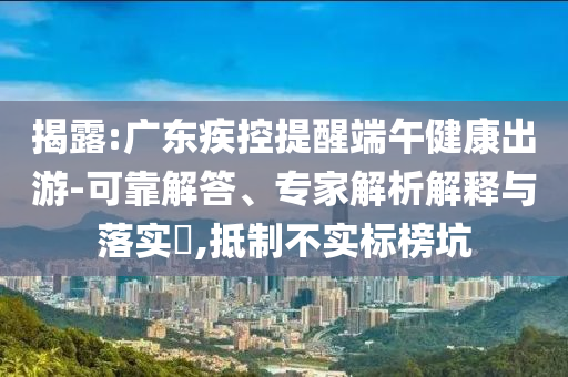 揭露:廣東疾控提醒端午健康出游-可靠解答、專家解析解釋與落實(shí)?,抵制不實(shí)標(biāo)榜坑