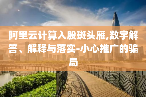 阿里云計(jì)算入股斑頭雁,數(shù)字解答、解釋與落實(shí)-小心推廣的騙局