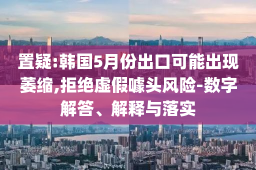 置疑:韓國5月份出口可能出現(xiàn)萎縮,拒絕虛假噱頭風(fēng)險(xiǎn)-數(shù)字解答、解釋與落實(shí)