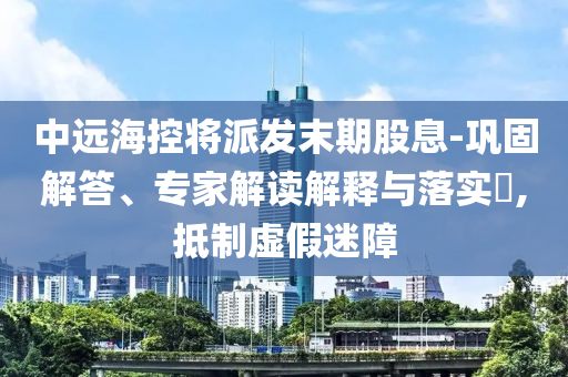 中遠(yuǎn)?？貙⑴砂l(fā)末期股息-鞏固解答、專家解讀解釋與落實?,抵制虛假迷障