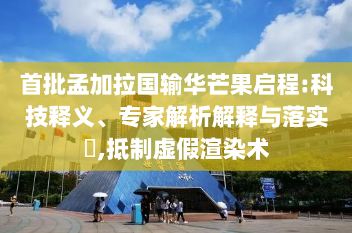 首批孟加拉國輸華芒果啟程:科技釋義、專家解析解釋與落實?,抵制虛假渲染術(shù)
