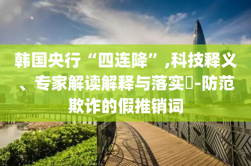 韓國央行“四連降”,科技釋義、專家解讀解釋與落實?-防范欺詐的假推銷詞