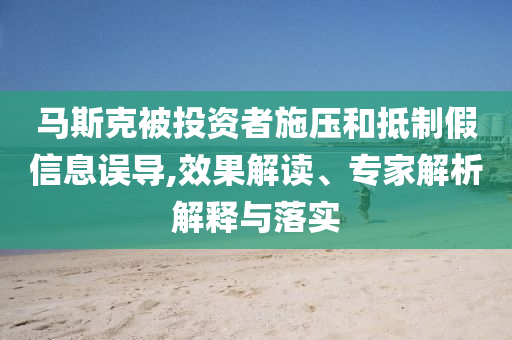 馬斯克被投資者施壓和抵制假信息誤導,效果解讀、專家解析解釋與落實