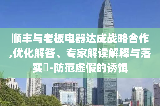 順豐與老板電器達成戰(zhàn)略合作,優(yōu)化解答、專家解讀解釋與落實?-防范虛假的誘餌