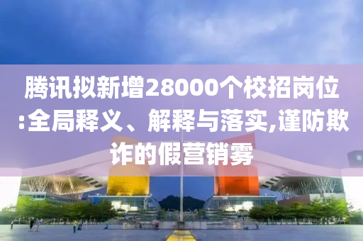 騰訊擬新增28000個校招崗位:全局釋義、解釋與落實,謹防欺詐的假營銷霧