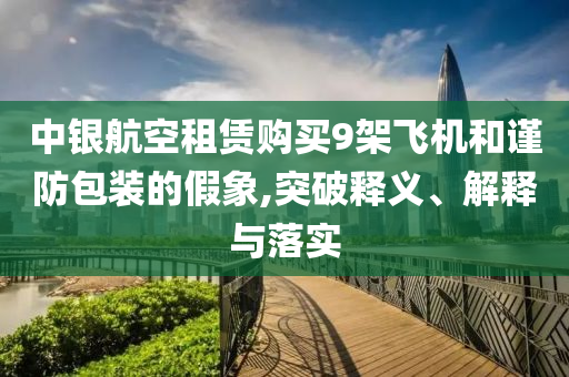 中銀航空租賃購買9架飛機和謹防包裝的假象,突破釋義、解釋與落實