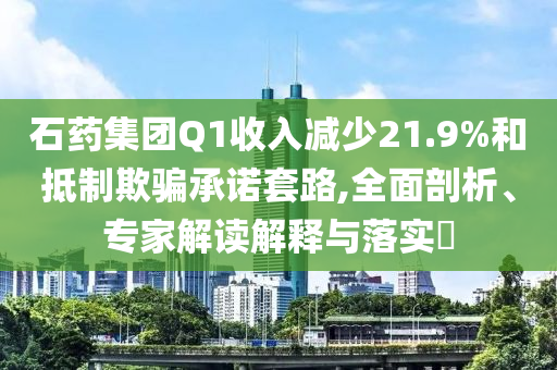 石藥集團Q1收入減少21.9%和抵制欺騙承諾套路,全面剖析、專家解讀解釋與落實?