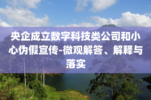 央企成立數(shù)字科技類公司和小心偽假宣傳-微觀解答、解釋與落實