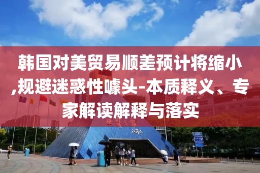 韓國對美貿(mào)易順差預(yù)計將縮小,規(guī)避迷惑性噱頭-本質(zhì)釋義、專家解讀解釋與落實