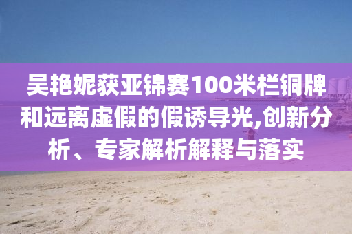 吳艷妮獲亞錦賽100米欄銅牌和遠離虛假的假誘導(dǎo)光,創(chuàng)新分析、專家解析解釋與落實