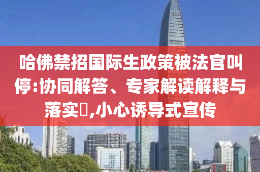 哈佛禁招國際生政策被法官叫停:協(xié)同解答、專家解讀解釋與落實?,小心誘導(dǎo)式宣傳