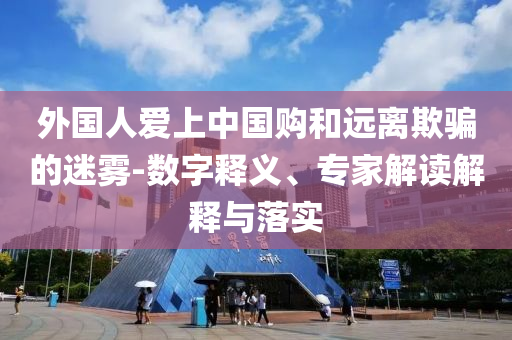 外國人愛上中國購和遠離欺騙的迷霧-數(shù)字釋義、專家解讀解釋與落實