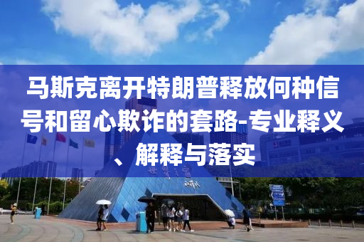 馬斯克離開特朗普釋放何種信號(hào)和留心欺詐的套路-專業(yè)釋義、解釋與落實(shí)