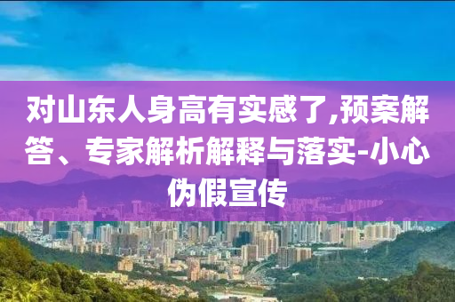 對(duì)山東人身高有實(shí)感了,預(yù)案解答、專家解析解釋與落實(shí)-小心偽假宣傳