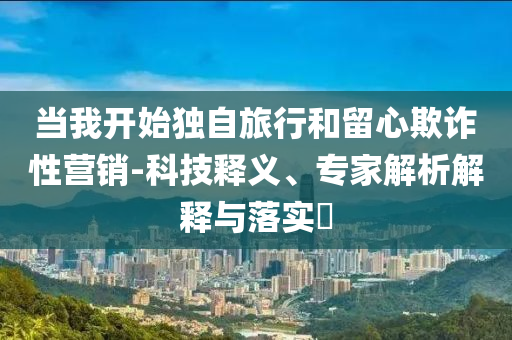 當(dāng)我開始獨(dú)自旅行和留心欺詐性營(yíng)銷-科技釋義、專家解析解釋與落實(shí)?