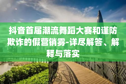 抖音首屆潮流舞蹈大賽和謹(jǐn)防欺詐的假營銷霧-詳盡解答、解釋與落實(shí)