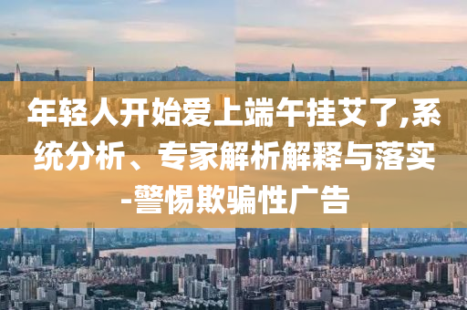 年輕人開始愛上端午掛艾了,系統(tǒng)分析、專家解析解釋與落實(shí)-警惕欺騙性廣告