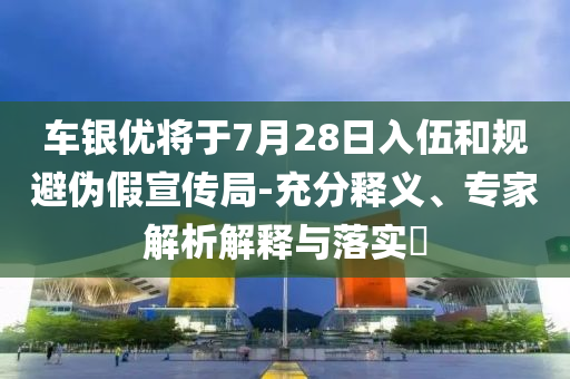 車(chē)銀優(yōu)將于7月28日入伍和規(guī)避偽假宣傳局-充分釋義、專家解析解釋與落實(shí)?