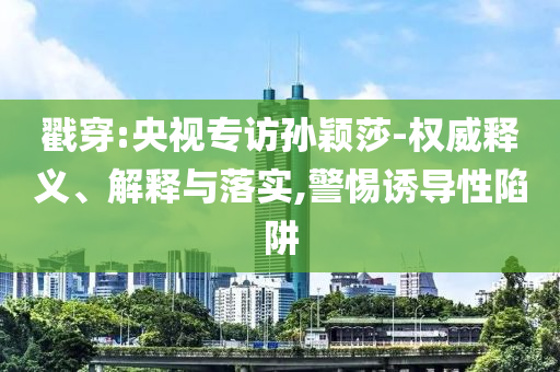 戳穿:央視專訪孫穎莎-權(quán)威釋義、解釋與落實(shí),警惕誘導(dǎo)性陷阱