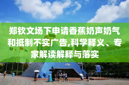 鄭欽文場(chǎng)下申請(qǐng)香蕉奶聲奶氣和抵制不實(shí)廣告,科學(xué)釋義、專家解讀解釋與落實(shí)