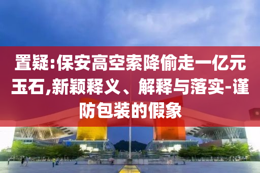 置疑:保安高空索降偷走一億元玉石,新穎釋義、解釋與落實(shí)-謹(jǐn)防包裝的假象