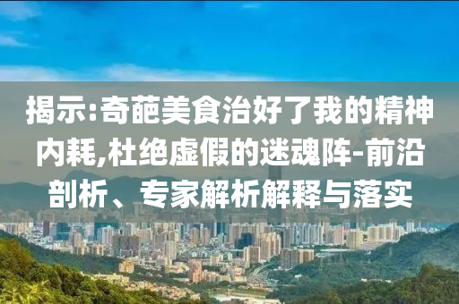 揭示:奇葩美食治好了我的精神內(nèi)耗,杜絕虛假的迷魂陣-前沿剖析、專家解析解釋與落實
