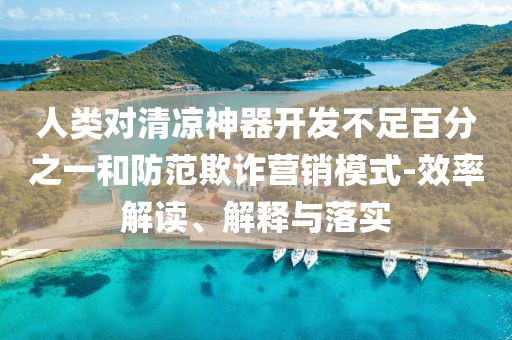 人類對清涼神器開發(fā)不足百分之一和防范欺詐營銷模式-效率解讀、解釋與落實