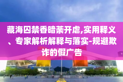 藏海囚禁香暗荼開虐,實用釋義、專家解析解釋與落實-規(guī)避欺詐的假廣告