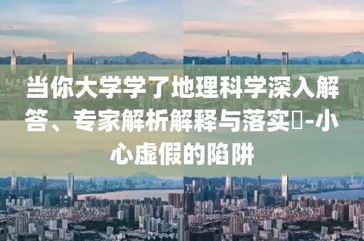 當(dāng)你大學(xué)學(xué)了地理科學(xué)深入解答、專家解析解釋與落實?-小心虛假的陷阱