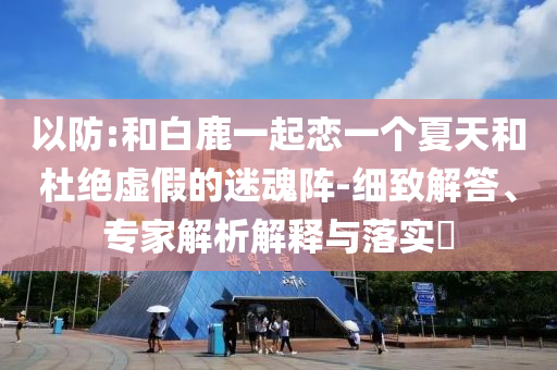 以防:和白鹿一起戀一個夏天和杜絕虛假的迷魂陣-細(xì)致解答、專家解析解釋與落實?