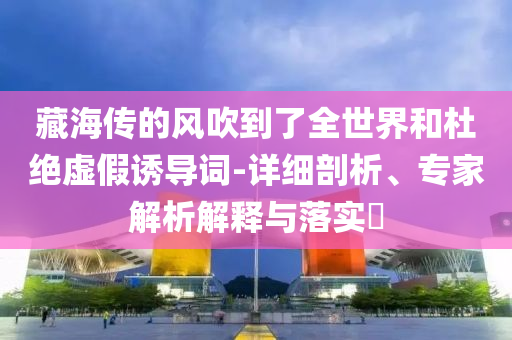 藏海傳的風(fēng)吹到了全世界和杜絕虛假誘導(dǎo)詞-詳細(xì)剖析、專家解析解釋與落實?