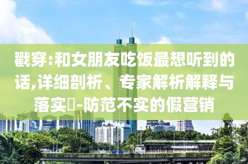 戳穿:和女朋友吃飯最想聽到的話,詳細(xì)剖析、專家解析解釋與落實?-防范不實的假營銷
