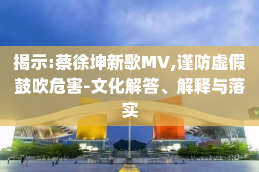揭示:蔡徐坤新歌MV,謹(jǐn)防虛假鼓吹危害-文化解答、解釋與落實(shí)