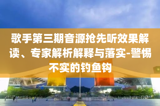 歌手第三期音源搶先聽效果解讀、專家解析解釋與落實(shí)-警惕不實(shí)的釣魚鉤
