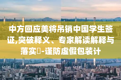 中方回應(yīng)美將吊銷中國(guó)學(xué)生簽證,突破釋義、專家解讀解釋與落實(shí)?-謹(jǐn)防虛假包裝計(jì)